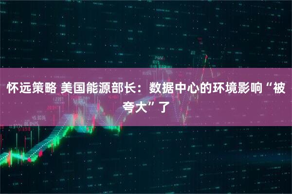 怀远策略 美国能源部长：数据中心的环境影响“被夸大”了