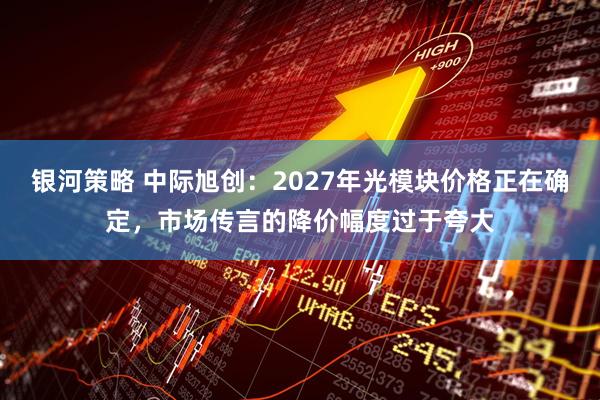 银河策略 中际旭创：2027年光模块价格正在确定，市场传言的降价幅度过于夸大