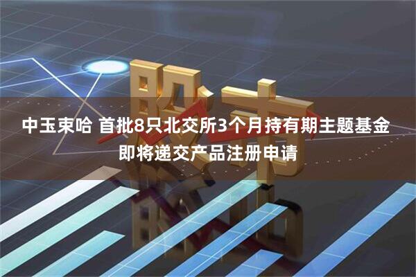 中玉束哈 首批8只北交所3个月持有期主题基金 即将递交产品注册申请